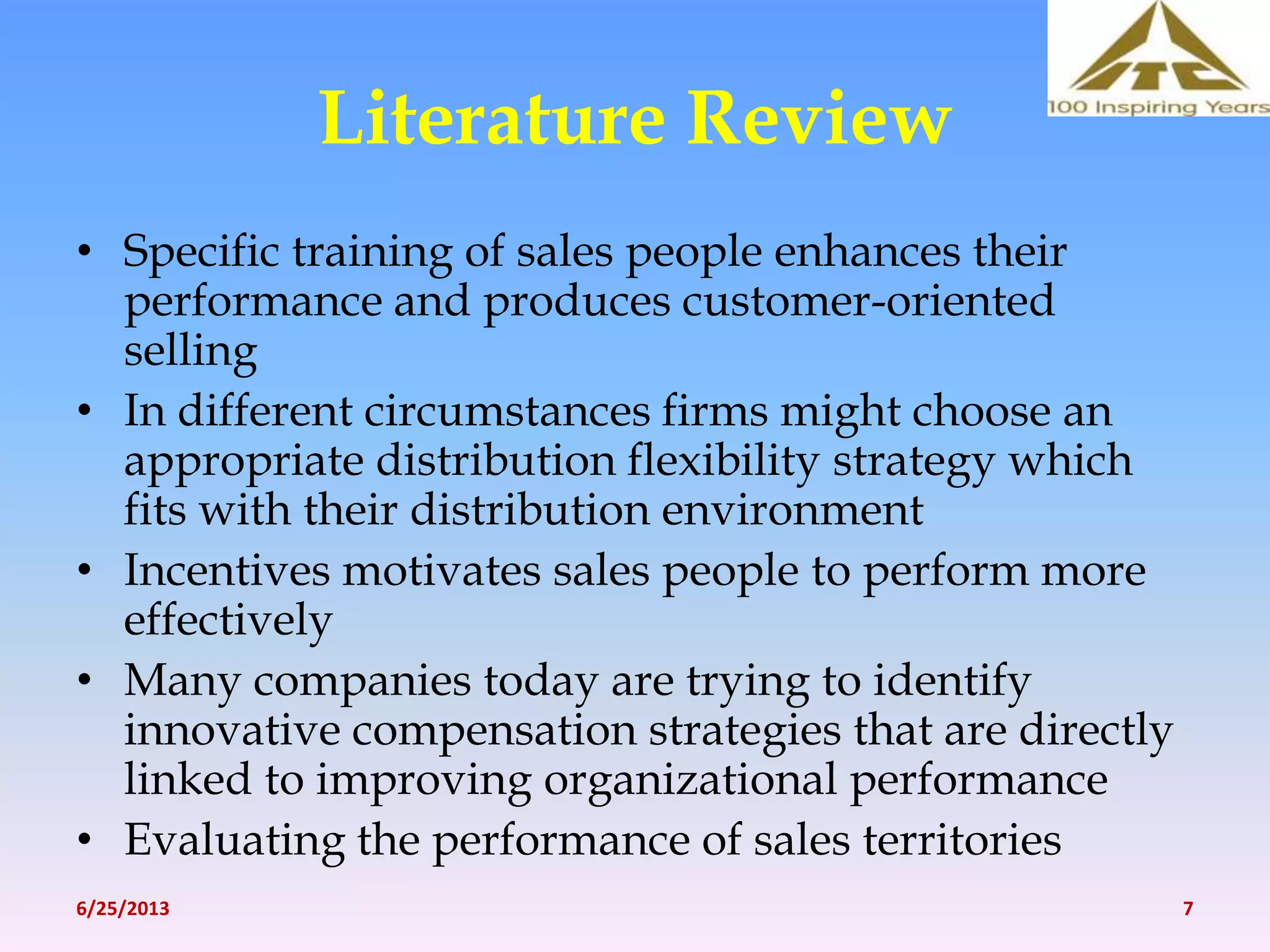 Literature Review
• Specific training of sales people enhances their
performance and produces customer-oriented
selling
• In different circumstances firms might choose an
appropriate distribution flexibility strategy which
fits with their distribution environment
• Incentives motivates sales people to perform more
effectively
• Many companies today are trying to identify
innovative compensation strategies that are directly
linked to improving organizational performance
• Evaluating the performance of sales territories
6/25/2013 7
 