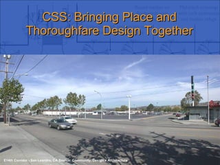 CSS: Bringing Place and Thoroughfare Design Together Context Sensitive Solutions in Designing Major Urban Thoroughfares for Walkable Communities E14th Corridor - San Leandro, CA Source: Community, Design + Architecture 