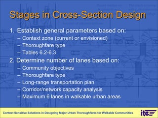 Stages in Cross-Section Design 1.  Establish general parameters based on:  Context zone (current or envisioned) Thoroughfare type Tables 6.2-6.3 2. Determine number of lanes based on: Community objectives Thoroughfare type Long-range transportation plan Corridor/network capacity analysis Maximum 6 lanes in walkable urban areas Context Sensitive Solutions in Designing Major Urban Thoroughfares for Walkable Communities 