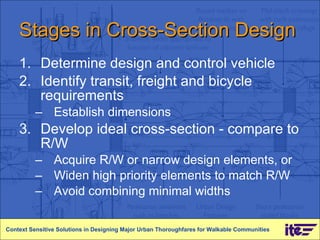 Stages in Cross-Section Design Determine design and control vehicle Identify transit, freight and bicycle requirements Establish dimensions Develop ideal cross-section - compare to R/W Acquire R/W or narrow design elements, or Widen high priority elements to match R/W Avoid combining minimal widths Context Sensitive Solutions in Designing Major Urban Thoroughfares for Walkable Communities 