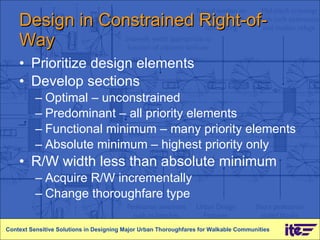 Design in Constrained Right-of-Way Prioritize design elements Develop sections Optimal – unconstrained Predominant – all priority elements Functional minimum – many priority elements Absolute minimum – highest priority only R/W width less than absolute minimum Acquire R/W incrementally Change thoroughfare type Context Sensitive Solutions in Designing Major Urban Thoroughfares for Walkable Communities 