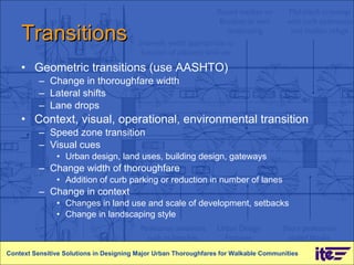 Transitions Geometric transitions (use AASHTO) Change in thoroughfare width Lateral shifts Lane drops Context, visual, operational, environmental transition Speed zone transition Visual cues Urban design, land uses, building design, gateways Change width of thoroughfare Addition of curb parking or reduction in number of lanes Change in context  Changes in land use and scale of development, setbacks Change in landscaping style Context Sensitive Solutions in Designing Major Urban Thoroughfares for Walkable Communities 