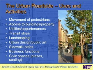 The Urban Roadside – Uses and Activities Movement of pedestrians Access to buildings/property Utilities/appurtenances Transit stops Landscaping Urban design/public art Sidewalk cafes Business functions Civic spaces (plazas, seating) Context Sensitive Solutions in Designing Major Urban Thoroughfares for Walkable Communities 