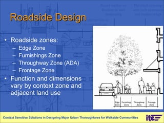 Roadside Design Roadside zones: Edge Zone Furnishings Zone Throughway Zone (ADA) Frontage Zone Function and dimensions vary by context zone and adjacent land use  Context Sensitive Solutions in Designing Major Urban Thoroughfares for Walkable Communities 