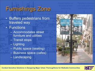 Furnishings Zone Buffers pedestrians from traveled way Functions Accommodates street furniture and utilities Transit stops Lighting Public space (seating) Business space (cafes) Landscaping Context Sensitive Solutions in Designing Major Urban Thoroughfares for Walkable Communities 