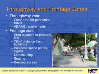 Throughway and Frontage Zones Throughway zone Clear area for pedestrian travel ADAAG requirements Frontage zone Area adjacent to property line “ Shy” distance from buildings Business space (cafes, signs) Landscaping Seating Building access Context Sensitive Solutions in Designing Major Urban Thoroughfares for Walkable Communities 