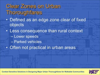 Clear Zones on Urban Thoroughfares Defined as an edge zone clear of fixed objects Less consequence than rural context Lower speeds Parked vehicles Often not practical in urban areas Context Sensitive Solutions in Designing Major Urban Thoroughfares for Walkable Communities 