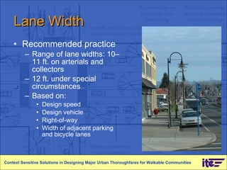 Lane Width Recommended practice Range of lane widths: 10–11 ft. on arterials and collectors 12 ft. under special circumstances Based on: Design speed Design vehicle Right-of-way Width of adjacent parking and bicycle lanes Context Sensitive Solutions in Designing Major Urban Thoroughfares for Walkable Communities 