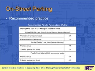 On-Street Parking Recommended practice Context Sensitive Solutions in Designing Major Urban Thoroughfares for Walkable Communities Recommended Parallel Parking Lane Widths Thoroughfare Type in C-3 through C-6 Context Zones Parallel Parking Lane Width (commercial and residential areas) Arterial Boulevard (commercial) 8 ft. Arterial Boulevard (residential) 7 ft. Parallel Parking Lane Width (residential areas) Arterial Avenue 7 ft. Collector Avenue and Street 7 ft. Parallel Parking Lane Width (commercial areas) Arterial Avenue 8 ft. Collector Avenue and Street 8 ft. 