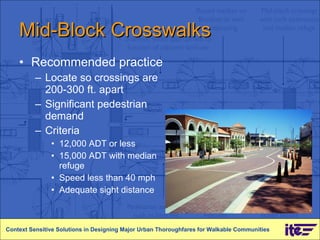 Mid-Block Crosswalks Recommended practice Locate so crossings are 200-300 ft. apart Significant pedestrian demand Criteria 12,000 ADT or less 15,000 ADT with median refuge Speed less than 40 mph Adequate sight distance Context Sensitive Solutions in Designing Major Urban Thoroughfares for Walkable Communities 