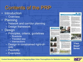 Contents of the PRP Introduction Overview Planning Network and corridor planning Design framework Design Principles, criteria, guidelines Roadside Traveled way Intersections Design in constrained right-of-way Flexibility Examples Context Sensitive Solutions in Designing Major Urban Thoroughfares for Walkable Communities “ Fact Sheet” Series 