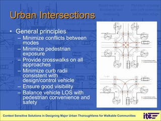 Urban Intersections General principles Minimize conflicts between modes Minimize pedestrian exposure Provide crosswalks on all approaches Minimize curb radii consistent with design/control vehicle Ensure good visibility Balance vehicle LOS with pedestrian convenience and safety Context Sensitive Solutions in Designing Major Urban Thoroughfares for Walkable Communities 