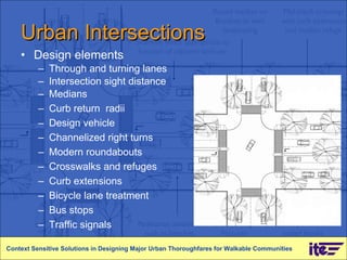 Urban Intersections Design elements Through and turning lanes Intersection sight distance Medians Curb return  radii Design vehicle Channelized right turns Modern roundabouts Crosswalks and refuges Curb extensions Bicycle lane treatment Bus stops Traffic signals Context Sensitive Solutions in Designing Major Urban Thoroughfares for Walkable Communities 