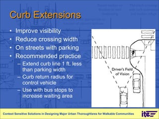 Curb Extensions Improve visibility Reduce crossing width  On streets with parking Recommended practice Extend curb line 1 ft. less than parking width Curb return radius for control vehicle Use with bus stops to increase waiting area Context Sensitive Solutions in Designing Major Urban Thoroughfares for Walkable Communities 