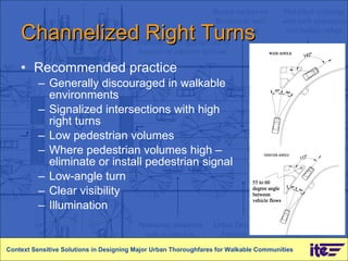 Channelized Right Turns Recommended practice Generally discouraged in walkable environments Signalized intersections with high right turns Low pedestrian volumes Where pedestrian volumes high – eliminate or install pedestrian signal Low-angle turn Clear visibility Illumination Context Sensitive Solutions in Designing Major Urban Thoroughfares for Walkable Communities 
