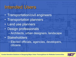 Intended Users Transportation/civil engineers Transportation planners Land use planners Design professionals Architects, urban designers, landscape Stakeholders Elected officials, agencies, developers, citizens Context Sensitive Solutions in Designing Major Urban Thoroughfares for Walkable Communities 