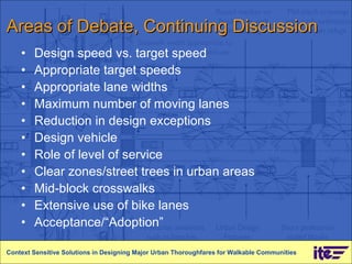 Areas of Debate, Continuing Discussion Design speed vs. target speed Appropriate target speeds Appropriate lane widths Maximum number of moving lanes Reduction in design exceptions  Design vehicle Role of level of service Clear zones/street trees in urban areas Mid-block crosswalks Extensive use of bike lanes Acceptance/“Adoption” Context Sensitive Solutions in Designing Major Urban Thoroughfares for Walkable Communities 