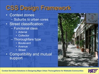 CSS Design Framework Context zones: Suburbs to urban cores Street classification: Functional class Arterial Collector  Thoroughfare type Boulevard Avenue Street  Compatibility and mutual support Context Sensitive Solutions in Designing Major Urban Thoroughfares for Walkable Communities 