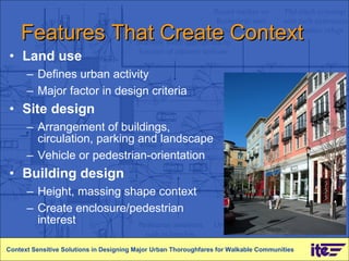 Features That Create Context Land use Defines urban activity Major factor in design criteria Site design  Arrangement of buildings, circulation, parking and landscape Vehicle or pedestrian-orientation Building design Height, massing shape context Create enclosure/pedestrian interest Context Sensitive Solutions in Designing Major Urban Thoroughfares for Walkable Communities 
