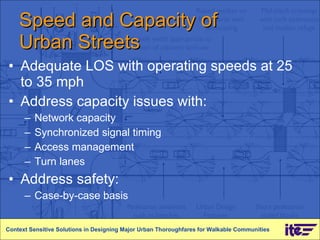Speed and Capacity of  Urban Streets Adequate LOS with operating speeds at 25 to 35 mph  Address capacity issues with: Network capacity Synchronized signal timing Access management Turn lanes Address safety:  Case-by-case basis Context Sensitive Solutions in Designing Major Urban Thoroughfares for Walkable Communities 