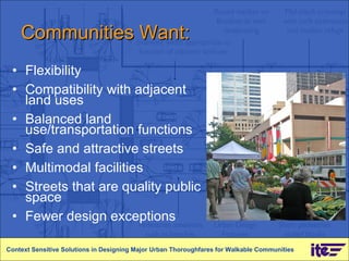 Communities Want: Flexibility Compatibility with adjacent land uses Balanced land use/transportation functions Safe and attractive streets Multimodal facilities Streets that are quality public space Fewer design exceptions Context Sensitive Solutions in Designing Major Urban Thoroughfares for Walkable Communities 