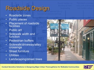 Roadside Design Roadside zones Public places Placement of roadside facilities Public art Sidewalk width and function Pedestrian buffers Sidewalk/driveway/alley crossings Street furniture Utilities Landscaping/street trees Context Sensitive Solutions in Designing Major Urban Thoroughfares for Walkable Communities 
