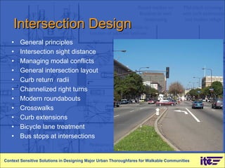 Intersection Design General principles Intersection sight distance Managing modal conflicts General intersection layout Curb return  radii Channelized right turns Modern roundabouts Crosswalks Curb extensions Bicycle lane treatment Bus stops at intersections Context Sensitive Solutions in Designing Major Urban Thoroughfares for Walkable Communities 