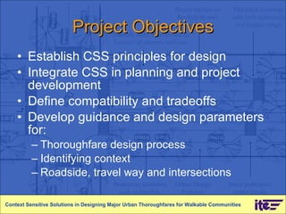 Project Objectives Establish CSS principles for design Integrate CSS in planning and project development Define compatibility and tradeoffs Develop guidance and design parameters for: Thoroughfare design process Identifying context Roadside, travel way and intersections Context Sensitive Solutions in Designing Major Urban Thoroughfares for Walkable Communities 