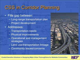CSS in Corridor Planning Fills gap between:  Long-range transportation plan  Project development Addresses:  Transportation needs Physical improvements Operational and management strategies Land use/transportation linkage Community issues/concerns Context Sensitive Solutions in Designing Major Urban Thoroughfares for Walkable Communities 