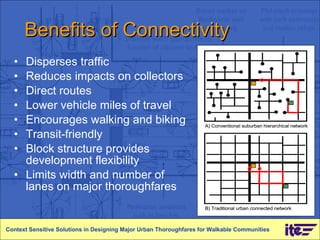 Benefits of Connectivity Disperses traffic  Reduces impacts on collectors Direct routes  Lower vehicle miles of travel Encourages walking and biking Transit-friendly Block structure provides development flexibility Limits width and number of lanes on major thoroughfares Context Sensitive Solutions in Designing Major Urban Thoroughfares for Walkable Communities 