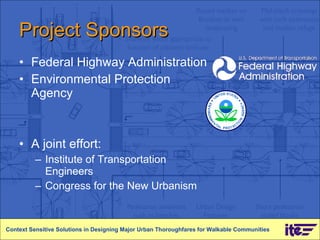 Project Sponsors Federal Highway Administration Environmental Protection Agency  A joint effort: Institute of Transportation Engineers Congress for the New Urbanism Context Sensitive Solutions in Designing Major Urban Thoroughfares for Walkable Communities 