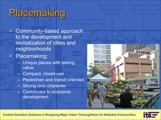Placemaking Community-based approach to the development and revitalization of cities and neighborhoods Placemaking: Unique places with lasting value  Compact, mixed-use  Pedestrian and transit oriented Strong civic character Contributes to economic development Context Sensitive Solutions in Designing Major Urban Thoroughfares for Walkable Communities 