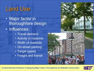 Land Use Major factor in thoroughfare design Influences: Travel demand Activity in roadside Width of roadside On-street parking Target speed Freight and transit Context Sensitive Solutions in Designing Major Urban Thoroughfares for Walkable Communities 