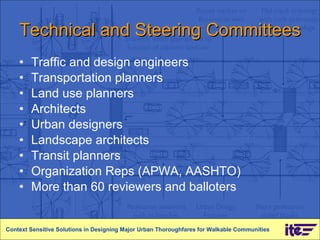 Technical and Steering Committees Traffic and design engineers Transportation planners Land use planners Architects Urban designers Landscape architects Transit planners Organization Reps (APWA, AASHTO) More than 60 reviewers and balloters Context Sensitive Solutions in Designing Major Urban Thoroughfares for Walkable Communities 