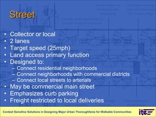 Street Collector or local  2 lanes Target speed (25mph)  Land access primary function Designed to:  Connect residential neighborhoods  Connect neighborhoods with commercial districts Connect local streets to arterials  May be commercial main street  Emphasizes curb parking Freight restricted to local deliveries Context Sensitive Solutions in Designing Major Urban Thoroughfares for Walkable Communities 
