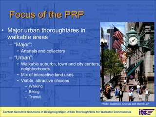 Focus of the PRP Major urban thoroughfares in walkable areas “ Major”:  Arterials and collectors “ Urban”:  Walkable suburbs, town and city centers, neighborhoods Mix of interactive land uses Viable, attractive choices Walking Biking  Transit Context Sensitive Solutions in Designing Major Urban Thoroughfares for Walkable Communities Photo: Skidmore, Owings and Merrill LLP 