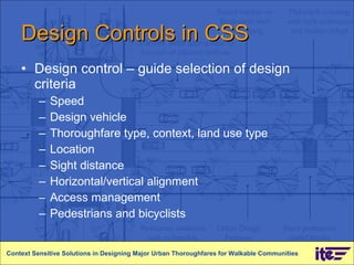 Design Controls in CSS Design control – guide selection of design criteria Speed Design vehicle Thoroughfare type, context, land use type Location Sight distance Horizontal/vertical alignment Access management Pedestrians and bicyclists Context Sensitive Solutions in Designing Major Urban Thoroughfares for Walkable Communities 