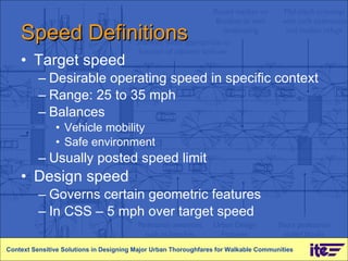 Speed Definitions  Target speed Desirable operating speed in specific context Range: 25 to 35 mph Balances  Vehicle mobility  Safe environment Usually posted speed limit Design speed Governs certain geometric features In CSS – 5 mph over target speed Context Sensitive Solutions in Designing Major Urban Thoroughfares for Walkable Communities 