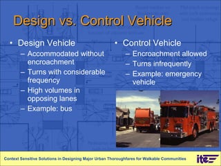 Design vs. Control Vehicle Design Vehicle Accommodated without encroachment Turns with considerable frequency High volumes in opposing lanes Example: bus Control Vehicle Encroachment allowed Turns infrequently Example: emergency vehicle Context Sensitive Solutions in Designing Major Urban Thoroughfares for Walkable Communities 