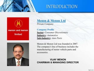 INTRODUCTION
Menon & Menon Ltd
Private Company
Company Profile
Sector: Consumer Discretionary
Industry: Automotive
Sub-Industry: Auto Parts
Menon & Menon Ltd was founded in 2007.
The company's line of business includes the
manufacturing of motor vehicle parts and
accessories.
VIJAY MENON
CHAIRMAN & MANAGING DIRECTOR
 