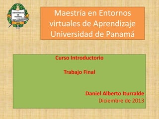 Maestría en Entornos
virtuales de Aprendizaje
Universidad de Panamá
Curso Introductorio
Trabajo Final

Daniel Alberto Iturralde
Diciembre de 2013

 