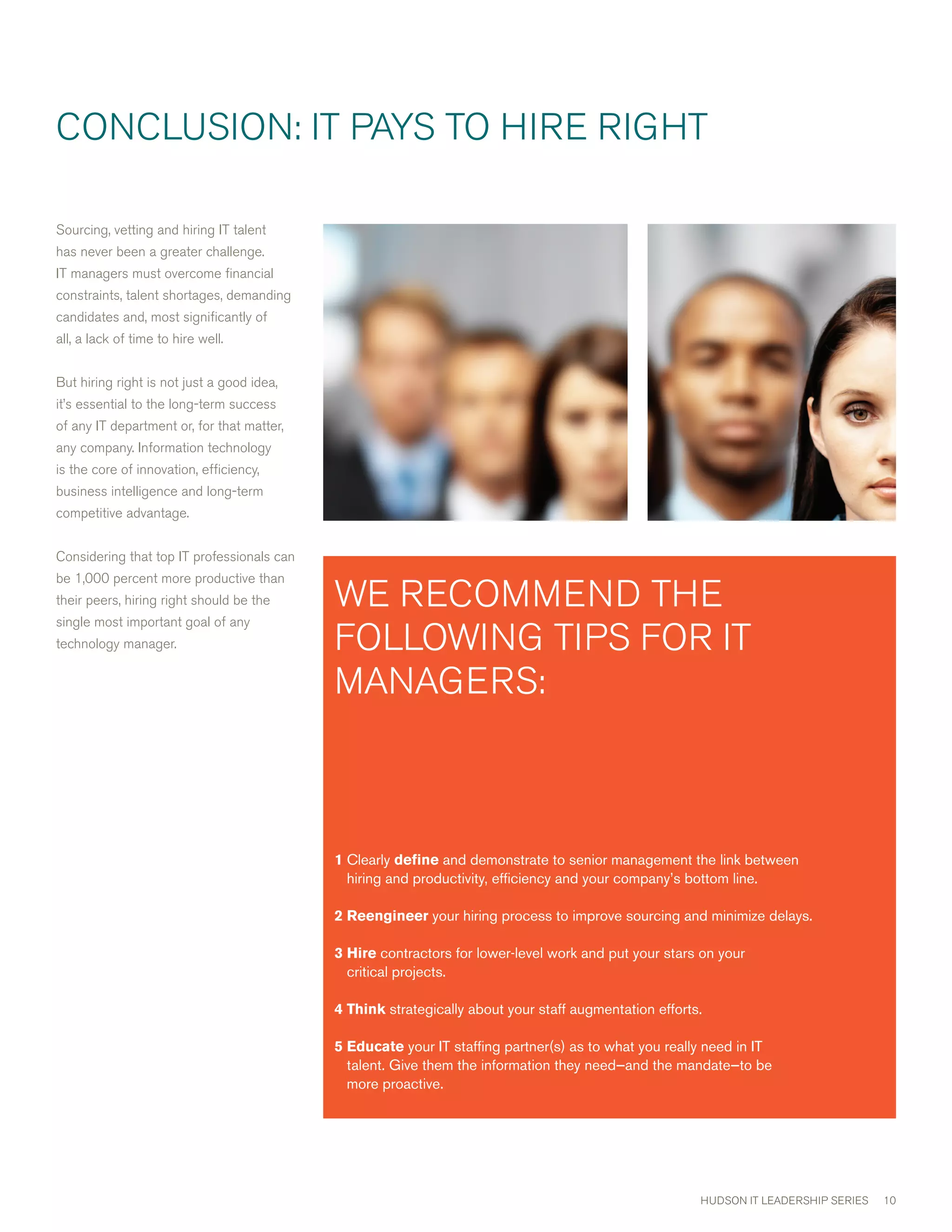cONcLUSION: IT PAYS TO HIRE RIGHT

Sourcing, vetting and hiring IT talent
has never been a greater challenge.
IT managers must overcome financial
constraints, talent shortages, demanding
candidates and, most significantly of
all, a lack of time to hire well.


But hiring right is not just a good idea,
it’s essential to the long-term success
of any IT department or, for that matter,
any company. Information technology
is the core of innovation, efficiency,
business intelligence and long-term
competitive advantage.


considering that top IT professionals can
be 1,000 percent more productive than
their peers, hiring right should be the     wE REcOmmEND THE
single most important goal of any
technology manager.                         FOLLOwING TIPS FOR IT
                                            mANAGERS:



                                            1 learly define and demonstrate to senior management the link between
                                              C
                                              hiring and productivity, efficiency and your company’s bottom line.

                                            2 eengineer your hiring process to improve sourcing and minimize delays.
                                              R

                                            3 ire contractors for lower-level work and put your stars on your
                                              H
                                              critical projects.

                                            4 hink strategically about your staff augmentation efforts.
                                              T
                                              

                                            5 ducate your IT staffing partner(s) as to what you really need in IT
                                              E
                                              
                                              talent. Give them the information they need—and the mandate—to be
                                              more proactive.




                                                                                                        HUDSON IT LEADERSHIP SERIES   10
 