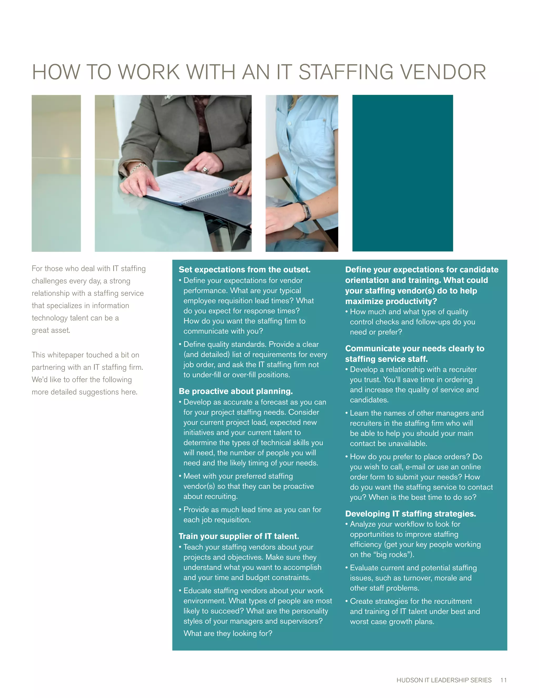 HOw TO wORK wITH AN IT STAFFING vENDOR




For those who deal with IT staffing    Setexpectationsfromtheoutset.                 Defineyourexpectationsforcandidate
challenges every day, a strong         • Define your expectations for vendor             orientationandtraining.Whatcould
relationship with a staffing service     performance. What are your typical              yourstaffingvendor(s)dotohelp
                                         employee requisition lead times? What           maximizeproductivity?
that specializes in information
                                         do you expect for response times?               • How much and what type of quality
technology talent can be a               How do you want the staffing firm to              control checks and follow-ups do you
great asset.                             communicate with you?                             need or prefer?
                                       • Define quality standards. Provide a clear
                                                                                         Communicateyourneedsclearlyto
This whitepaper touched a bit on         (and detailed) list of requirements for every
                                                                                         staffingservicestaff.
partnering with an IT staffing firm.     job order, and ask the IT staffing firm not
                                                                                         • Develop a relationship with a recruiter
                                         to under-fill or over-fill positions.
we’d like to offer the following                                                           you trust. You’ll save time in ordering
more detailed suggestions here.        Beproactiveaboutplanning.                        and increase the quality of service and
                                       • Develop as accurate a forecast as you can         candidates.
                                         for your project staffing needs. Consider       • Learn the names of other managers and
                                         your current project load, expected new           recruiters in the staffing firm who will
                                         initiatives and your current talent to            be able to help you should your main
                                         determine the types of technical skills you       contact be unavailable.
                                         will need, the number of people you will        • How do you prefer to place orders? Do
                                         need and the likely timing of your needs.         you wish to call, e-mail or use an online
                                       • Meet with your preferred staffing                 order form to submit your needs? How
                                         vendor(s) so that they can be proactive           do you want the staffing service to contact
                                         about recruiting.                                 you? When is the best time to do so?
                                       • Provide as much lead time as you can for
                                                                                         DevelopingITstaffingstrategies.
                                         each job requisition.
                                                                                         • Analyze your workflow to look for
                                       TrainyoursupplierofITtalent.                   opportunities to improve staffing
                                       • Teach your staffing vendors about your            efficiency (get your key people working
                                         projects and objectives. Make sure they           on the “big rocks”).
                                         understand what you want to accomplish          • Evaluate current and potential staffing
                                         and your time and budget constraints.             issues, such as turnover, morale and
                                       • Educate staffing vendors about your work          other staff problems.
                                         environment. What types of people are most      • Create strategies for the recruitment
                                         likely to succeed? What are the personality       and training of IT talent under best and
                                         styles of your managers and supervisors?          worst case growth plans.
                                        What are they looking for?




                                                                                                         HUDSON IT LEADERSHIP SERIES     11
 