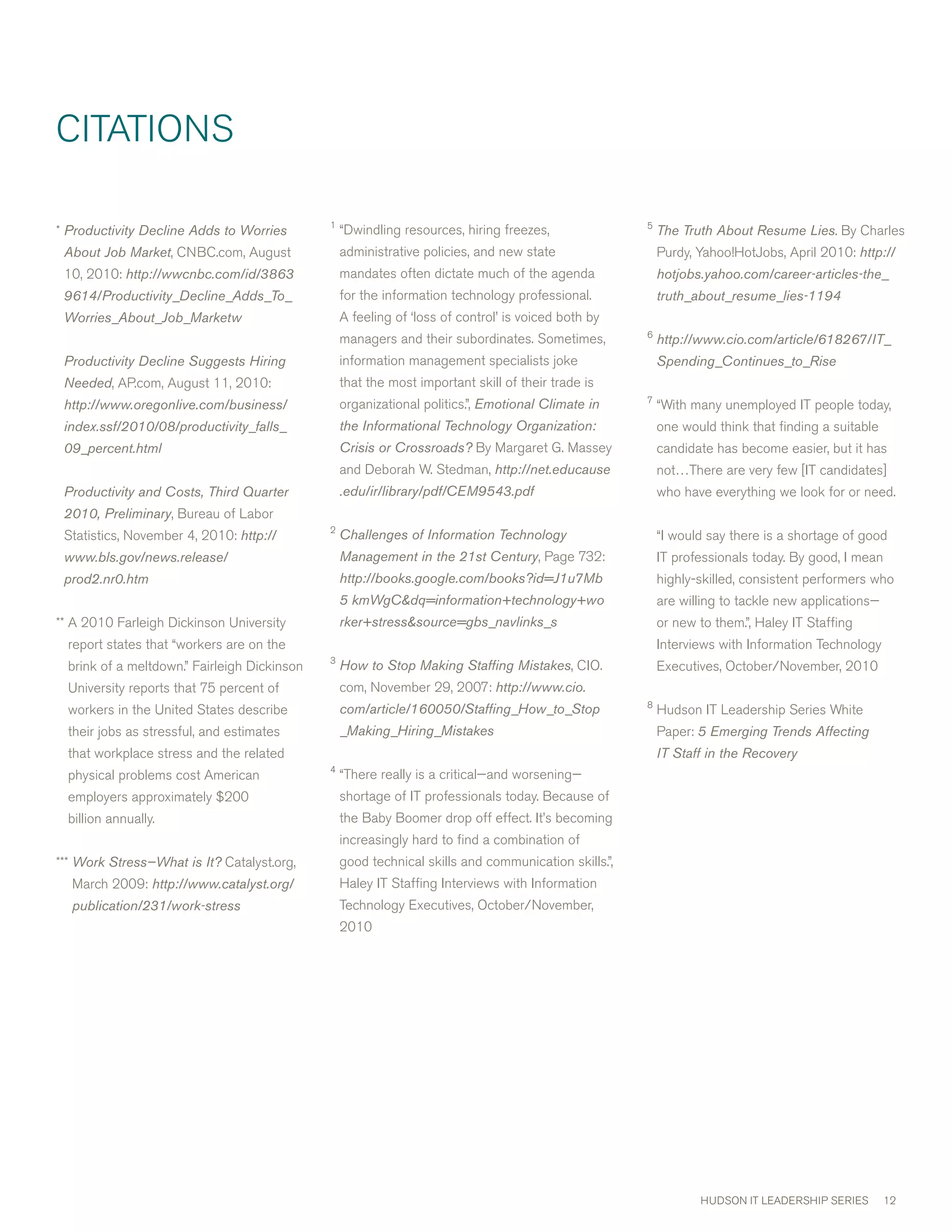 cITATIONS

                                              1                                                       5
* Productivity Decline Adds to Worries            “Dwindling resources, hiring freezes,                   The Truth About Resume Lies. By charles
 About Job Market, cNBc.com, August               administrative policies, and new state                  Purdy, Yahoo!HotJobs, April 010: http://
 10, 010: http://wwcnbc.com/id/3863              mandates often dictate much of the agenda               hotjobs.yahoo.com/career-articles-the_
 9614/Productivity_Decline_Adds_To_               for the information technology professional.            truth_about_resume_lies-1194
 Worries_About_Job_Marketw                        A feeling of ‘loss of control’ is voiced both by
                                                                                                      6
                                                  managers and their subordinates. Sometimes,             http://www.cio.com/article/618267/IT_
 Productivity Decline Suggests Hiring             information management specialists joke                 Spending_Continues_to_Rise
 Needed, AP.com, August 11, 010:                 that the most important skill of their trade is
                                                                                                      7
 http://www.oregonlive.com/business/              organizational politics.”, Emotional Climate in         “with many unemployed IT people today,
 index.ssf/2010/08/productivity_falls_            the Informational Technology Organization:              one would think that finding a suitable
 09_percent.html                                  Crisis or Crossroads? By margaret G. massey             candidate has become easier, but it has
                                                  and Deborah w. Stedman, http://net.educause             not…There are very few [IT candidates]
 Productivity and Costs, Third Quarter            .edu/ir/library/pdf/CEM9543.pdf                         who have everything we look for or need.
 2010, Preliminary, Bureau of Labor
                                              
 Statistics, November 4, 010: http://            Challenges of Information Technology                    “I would say there is a shortage of good
 www.bls.gov/news.release/                        Management in the 21st Century, Page 7:               IT professionals today. By good, I mean
 prod2.nr0.htm                                    http://books.google.com/books?id=J1u7Mb                 highly-skilled, consistent performers who
                                                  5 kmWgCdq=information+technology+wo                    are willing to tackle new applications—
** A 010 Farleigh Dickinson University           rker+stresssource=gbs_navlinks_s                       or new to them.”, Haley IT Staffing
  report states that “workers are on the                                                                  Interviews with Information Technology
                                              
  brink of a meltdown.” Fairleigh Dickinson       How to Stop Making Staffing Mistakes, cIO.              Executives, October/November, 010
  University reports that 75 percent of           com, November 9, 007: http://www.cio.
                                                                                                      8
  workers in the United States describe           com/article/160050/Staffing_How_to_Stop                 Hudson IT Leadership Series white
  their jobs as stressful, and estimates          _Making_Hiring_Mistakes                                 Paper: 5 Emerging Trends Affecting
  that workplace stress and the related                                                                   IT Staff in the Recovery
                                              4
  physical problems cost American                 “There really is a critical—and worsening—
  employers approximately $00                    shortage of IT professionals today. Because of
  billion annually.                               the Baby Boomer drop off effect. It’s becoming
                                                  increasingly hard to find a combination of
*** Work Stress—What is It? catalyst.org,         good technical skills and communication skills.”,
  march 009: http://www.catalyst.org/            Haley IT Staffing Interviews with Information
  publication/231/work-stress                     Technology Executives, October/November,
                                                  010




                                                                                                                 HUDSON IT LEADERSHIP SERIES        1
 