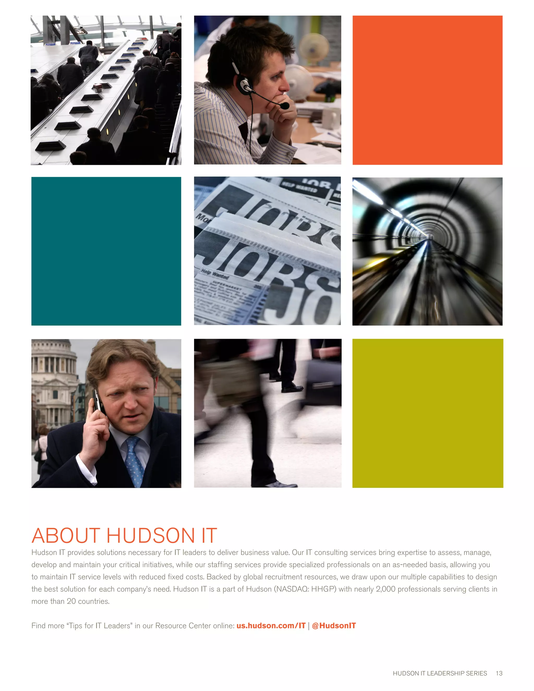 ABOUT HUDSON IT
Hudson IT provides solutions necessary for IT leaders to deliver business value. Our IT consulting services bring expertise to assess, manage,
develop and maintain your critical initiatives, while our staffing services provide specialized professionals on an as-needed basis, allowing you
to maintain IT service levels with reduced fixed costs. Backed by global recruitment resources, we draw upon our multiple capabilities to design
the best solution for each company’s need. Hudson IT is a part of Hudson (NASDAQ: HHGP) with nearly ,000 professionals serving clients in
more than 0 countries.


Find more “Tips for IT Leaders” in our Resource center online: us.hudson.com/IT | @HudsonIT




                                                                                                                  HUDSON IT LEADERSHIP SERIES       1
 