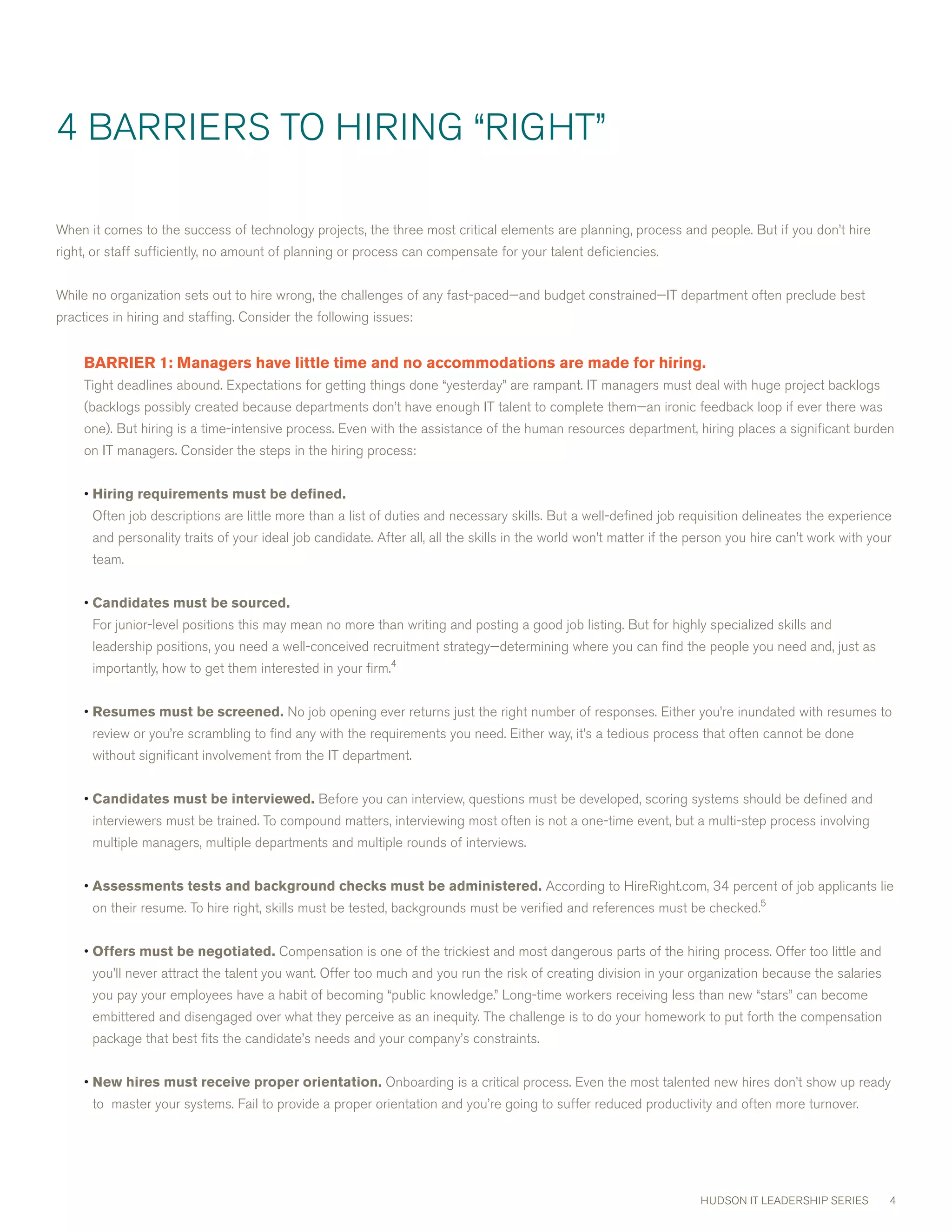 4 BARRIERS TO HIRING “RIGHT”

when it comes to the success of technology projects, the three most critical elements are planning, process and people. But if you don’t hire
right, or staff sufficiently, no amount of planning or process can compensate for your talent deficiencies.


while no organization sets out to hire wrong, the challenges of any fast-paced—and budget constrained—IT department often preclude best
practices in hiring and staffing. consider the following issues:


     BARRIER1:Managershavelittletimeandnoaccommodationsaremadeforhiring.
     Tight deadlines abound. Expectations for getting things done “yesterday” are rampant. IT managers must deal with huge project backlogs
     (backlogs possibly created because departments don’t have enough IT talent to complete them—an ironic feedback loop if ever there was
     one). But hiring is a time-intensive process. Even with the assistance of the human resources department, hiring places a significant burden
     on IT managers. consider the steps in the hiring process:


     • Hiringrequirementsmustbedefined.
      Often job descriptions are little more than a list of duties and necessary skills. But a well-defined job requisition delineates the experience
      and personality traits of your ideal job candidate. After all, all the skills in the world won’t matter if the person you hire can’t work with your
      team.


     • Candidatesmustbesourced.
      For junior-level positions this may mean no more than writing and posting a good job listing. But for highly specialized skills and
      leadership positions, you need a well-conceived recruitment strategy—determining where you can find the people you need and, just as
      importantly, how to get them interested in your firm.4


     • Resumesmustbescreened. No job opening ever returns just the right number of responses. Either you’re inundated with resumes to
      review or you’re scrambling to find any with the requirements you need. Either way, it’s a tedious process that often cannot be done
      without significant involvement from the IT department.


     • Candidatesmustbeinterviewed. Before you can interview, questions must be developed, scoring systems should be defined and
      interviewers must be trained. To compound matters, interviewing most often is not a one-time event, but a multi-step process involving
      multiple managers, multiple departments and multiple rounds of interviews.


     • Assessmentstestsandbackgroundchecksmustbeadministered. According to HireRight.com, 4 percent of job applicants lie
      on their resume. To hire right, skills must be tested, backgrounds must be verified and references must be checked.5


     • Offersmustbenegotiated. compensation is one of the trickiest and most dangerous parts of the hiring process. Offer too little and
      you’ll never attract the talent you want. Offer too much and you run the risk of creating division in your organization because the salaries
      you pay your employees have a habit of becoming “public knowledge.” Long-time workers receiving less than new “stars” can become
      embittered and disengaged over what they perceive as an inequity. The challenge is to do your homework to put forth the compensation
      package that best fits the candidate’s needs and your company’s constraints.


     • Newhiresmustreceiveproperorientation. Onboarding is a critical process. Even the most talented new hires don’t show up ready
      to master your systems. Fail to provide a proper orientation and you’re going to suffer reduced productivity and often more turnover.




                                                                                                                     HUDSON IT LEADERSHIP SERIES        4
 