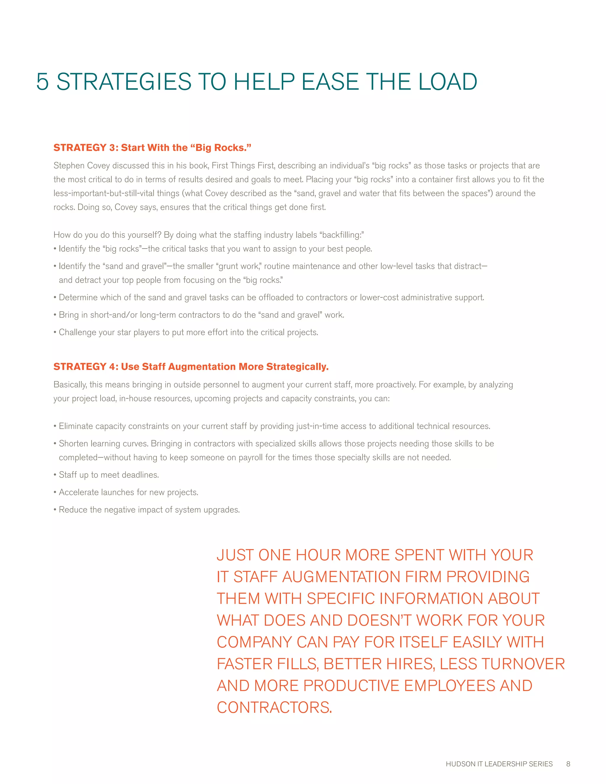 5 STRATEGIES TO HELP EASE THE LOAD

 STRATEGY3:StartWiththe“BigRocks.”
 Stephen covey discussed this in his book, First Things First, describing an individual’s “big rocks” as those tasks or projects that are
 the most critical to do in terms of results desired and goals to meet. Placing your “big rocks” into a container first allows you to fit the
 less-important-but-still-vital things (what covey described as the “sand, gravel and water that fits between the spaces”) around the
 rocks. Doing so, covey says, ensures that the critical things get done first.


 How do you do this yourself? By doing what the staffing industry labels “backfilling:”
 • Identify the “big rocks”—the critical tasks that you want to assign to your best people.
 • Identify the “sand and gravel”—the smaller “grunt work,” routine maintenance and other low-level tasks that distract—
  and detract your top people from focusing on the “big rocks.”
 • Determine which of the sand and gravel tasks can be offloaded to contractors or lower-cost administrative support.
 • Bring in short-and/or long-term contractors to do the “sand and gravel” work.
 • challenge your star players to put more effort into the critical projects.


 STRATEGY4:UseStaffAugmentationMoreStrategically.
 Basically, this means bringing in outside personnel to augment your current staff, more proactively. For example, by analyzing
 your project load, in-house resources, upcoming projects and capacity constraints, you can:


 • Eliminate capacity constraints on your current staff by providing just-in-time access to additional technical resources.
 • Shorten learning curves. Bringing in contractors with specialized skills allows those projects needing those skills to be
  completed—without having to keep someone on payroll for the times those specialty skills are not needed.
 • Staff up to meet deadlines.
 • Accelerate launches for new projects.
 • Reduce the negative impact of system upgrades.




                                               JUST ONE HOUR mORE SPENT wITH YOUR
                                               IT STAFF AUGmENTATION FIRm PROvIDING
                                               THEm wITH SPEcIFIc INFORmATION ABOUT
                                               wHAT DOES AND DOESN’T wORK FOR YOUR
                                               cOmPANY cAN PAY FOR ITSELF EASILY wITH
                                               FASTER FILLS, BETTER HIRES, LESS TURNOvER
                                               AND mORE PRODUcTIvE EmPLOYEES AND
                                               cONTRAcTORS.


                                                                                                                HUDSON IT LEADERSHIP SERIES     8
 