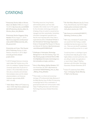 cITATIONS

                                              1                                                       5
* Productivity Decline Adds to Worries            “Dwindling resources, hiring freezes,                   The Truth About Resume Lies. By charles
 About Job Market, cNBc.com, August               administrative policies, and new state                  Purdy, Yahoo!HotJobs, April 010: http://
 10, 010: http://wwcnbc.com/id/3863              mandates often dictate much of the agenda               hotjobs.yahoo.com/career-articles-the_
 9614/Productivity_Decline_Adds_To_               for the information technology professional.            truth_about_resume_lies-1194
 Worries_About_Job_Marketw                        A feeling of ‘loss of control’ is voiced both by
                                                                                                      6
                                                  managers and their subordinates. Sometimes,             http://www.cio.com/article/618267/IT_
 Productivity Decline Suggests Hiring             information management specialists joke                 Spending_Continues_to_Rise
 Needed, AP.com, August 11, 010:                 that the most important skill of their trade is
                                                                                                      7
 http://www.oregonlive.com/business/              organizational politics.”, Emotional Climate in         “with many unemployed IT people today,
 index.ssf/2010/08/productivity_falls_            the Informational Technology Organization:              one would think that finding a suitable
 09_percent.html                                  Crisis or Crossroads? By margaret G. massey             candidate has become easier, but it has
                                                  and Deborah w. Stedman, http://net.educause             not…There are very few [IT candidates]
 Productivity and Costs, Third Quarter            .edu/ir/library/pdf/CEM9543.pdf                         who have everything we look for or need.
 2010, Preliminary, Bureau of Labor
                                              
 Statistics, November 4, 010: http://            Challenges of Information Technology                    “I would say there is a shortage of good
 www.bls.gov/news.release/                        Management in the 21st Century, Page 7:               IT professionals today. By good, I mean
 prod2.nr0.htm                                    http://books.google.com/books?id=J1u7Mb                 highly-skilled, consistent performers who
                                                  5 kmWgCdq=information+technology+wo                    are willing to tackle new applications—
** A 010 Farleigh Dickinson University           rker+stresssource=gbs_navlinks_s                       or new to them.”, Haley IT Staffing
  report states that “workers are on the                                                                  Interviews with Information Technology
                                              
  brink of a meltdown.” Fairleigh Dickinson       How to Stop Making Staffing Mistakes, cIO.              Executives, October/November, 010
  University reports that 75 percent of           com, November 9, 007: http://www.cio.
                                                                                                      8
  workers in the United States describe           com/article/160050/Staffing_How_to_Stop                 Hudson IT Leadership Series white
  their jobs as stressful, and estimates          _Making_Hiring_Mistakes                                 Paper: 5 Emerging Trends Affecting
  that workplace stress and the related                                                                   IT Staff in the Recovery
                                              4
  physical problems cost American                 “There really is a critical—and worsening—
  employers approximately $00                    shortage of IT professionals today. Because of
  billion annually.                               the Baby Boomer drop off effect. It’s becoming
                                                  increasingly hard to find a combination of
*** Work Stress—What is It? catalyst.org,         good technical skills and communication skills.”,
  march 009: http://www.catalyst.org/            Haley IT Staffing Interviews with Information
  publication/231/work-stress                     Technology Executives, October/November,
                                                  010




                                                                                                                 HUDSON IT LEADERSHIP SERIES        1
 