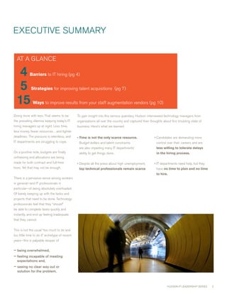 ExEcUTIvE SUmmARY


  AT A GLANcE

   4      Barriers to IT hiring (pg 4)


   5        Strategies for improving talent acquisitions (pg 7)


  15         Waysto improve results from your staff augmentation vendors (pg 10)

Doing more with less. That seems to be          To gain insight into this serious quandary, Hudson interviewed technology managers from
the prevailing dilemna keeping today’s IT       organizations all over the country and captured their thoughts about this troubling state of
hiring managers up at night. Less time,         business. Here’s what we learned:
less money, fewer resources…and tighter
deadlines. The pressure is relentless, and      •  imeisnottheonlyscarceresource.
                                                  T                                                      • candidates are demanding more
IT departments are struggling to cope.           Budget dollars and talent constraints                    control over their careers and are
                                                 are also impeding many IT departments’                   lesswillingtotoleratedelays
On a positive note, budgets are finally          ability to get things done.                              inthehiringprocess.
unfreezing and allocations are being
made for both contract and full-time            • Despite all the press about high unemployment,         • IT departments need help, but they
hires. Yet that may not be enough.               toptechnicalprofessionalsremainscarce.               have notimetoplanandnotime
                                                                                                          tohire.
There is a pervasive sense among workers
in general—and IT professionals in
particular—of being absolutely overloaded.
Of barely keeping up with the tasks and
projects that need to be done. Technology
professionals feel that they “should”
be able to complete tasks quickly and
instantly, and end up feeling inadequate
that they cannot.


This is not the usual “too much to do and
too little time to do it” archetype of recent
years—this is palpable despair of


– being overwhelmed,
– feeling incapable of meeting
  expectations and,
– seeing no clear way out or
  solution for the problem.



                                                                                                                  HUDSON IT LEADERSHIP SERIES   
 