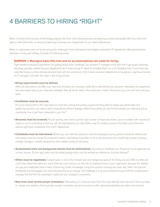 4 BARRIERS TO HIRING “RIGHT”

when it comes to the success of technology projects, the three most critical elements are planning, process and people. But if you don’t hire
right, or staff sufficiently, no amount of planning or process can compensate for your talent deficiencies.


while no organization sets out to hire wrong, the challenges of any fast-paced—and budget constrained—IT department often preclude best
practices in hiring and staffing. consider the following issues:


     BARRIER1:Managershavelittletimeandnoaccommodationsaremadeforhiring.
     Tight deadlines abound. Expectations for getting things done “yesterday” are rampant. IT managers must deal with huge project backlogs
     (backlogs possibly created because departments don’t have enough IT talent to complete them—an ironic feedback loop if ever there was
     one). But hiring is a time-intensive process. Even with the assistance of the human resources department, hiring places a significant burden
     on IT managers. consider the steps in the hiring process:


     • Hiringrequirementsmustbedefined.
      Often job descriptions are little more than a list of duties and necessary skills. But a well-defined job requisition delineates the experience
      and personality traits of your ideal job candidate. After all, all the skills in the world won’t matter if the person you hire can’t work with your
      team.


     • Candidatesmustbesourced.
      For junior-level positions this may mean no more than writing and posting a good job listing. But for highly specialized skills and
      leadership positions, you need a well-conceived recruitment strategy—determining where you can find the people you need and, just as
      importantly, how to get them interested in your firm.4


     • Resumesmustbescreened. No job opening ever returns just the right number of responses. Either you’re inundated with resumes to
      review or you’re scrambling to find any with the requirements you need. Either way, it’s a tedious process that often cannot be done
      without significant involvement from the IT department.


     • Candidatesmustbeinterviewed. Before you can interview, questions must be developed, scoring systems should be defined and
      interviewers must be trained. To compound matters, interviewing most often is not a one-time event, but a multi-step process involving
      multiple managers, multiple departments and multiple rounds of interviews.


     • Assessmentstestsandbackgroundchecksmustbeadministered. According to HireRight.com, 4 percent of job applicants lie
      on their resume. To hire right, skills must be tested, backgrounds must be verified and references must be checked.5


     • Offersmustbenegotiated. compensation is one of the trickiest and most dangerous parts of the hiring process. Offer too little and
      you’ll never attract the talent you want. Offer too much and you run the risk of creating division in your organization because the salaries
      you pay your employees have a habit of becoming “public knowledge.” Long-time workers receiving less than new “stars” can become
      embittered and disengaged over what they perceive as an inequity. The challenge is to do your homework to put forth the compensation
      package that best fits the candidate’s needs and your company’s constraints.


     • Newhiresmustreceiveproperorientation. Onboarding is a critical process. Even the most talented new hires don’t show up ready
      to master your systems. Fail to provide a proper orientation and you’re going to suffer reduced productivity and often more turnover.




                                                                                                                     HUDSON IT LEADERSHIP SERIES        4
 